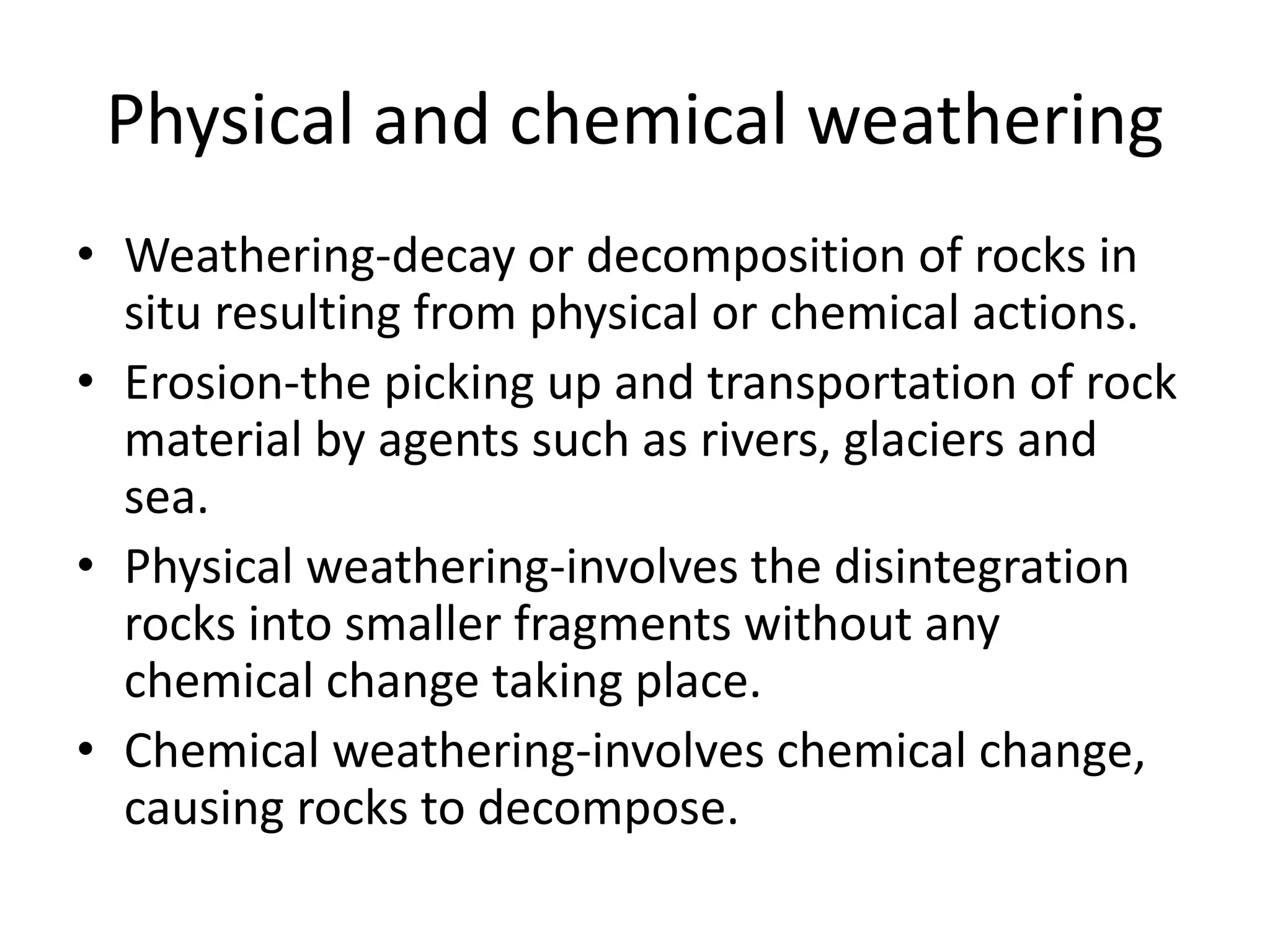 Physical and chemical weathering 
• Weathering-decay or decomposition of rocks in 
situ resulting from physical or chemical actions. 
• Erosion-the picking up and transportation of rock 
material by agents such as rivers, glaciers and 
sea. 
• Physical weathering-involves the disintegration 
rocks into smaller fragments without any 
chemical change taking place. 
• Chemical weathering-involves chemical change, 
causing rocks to decompose. 
 