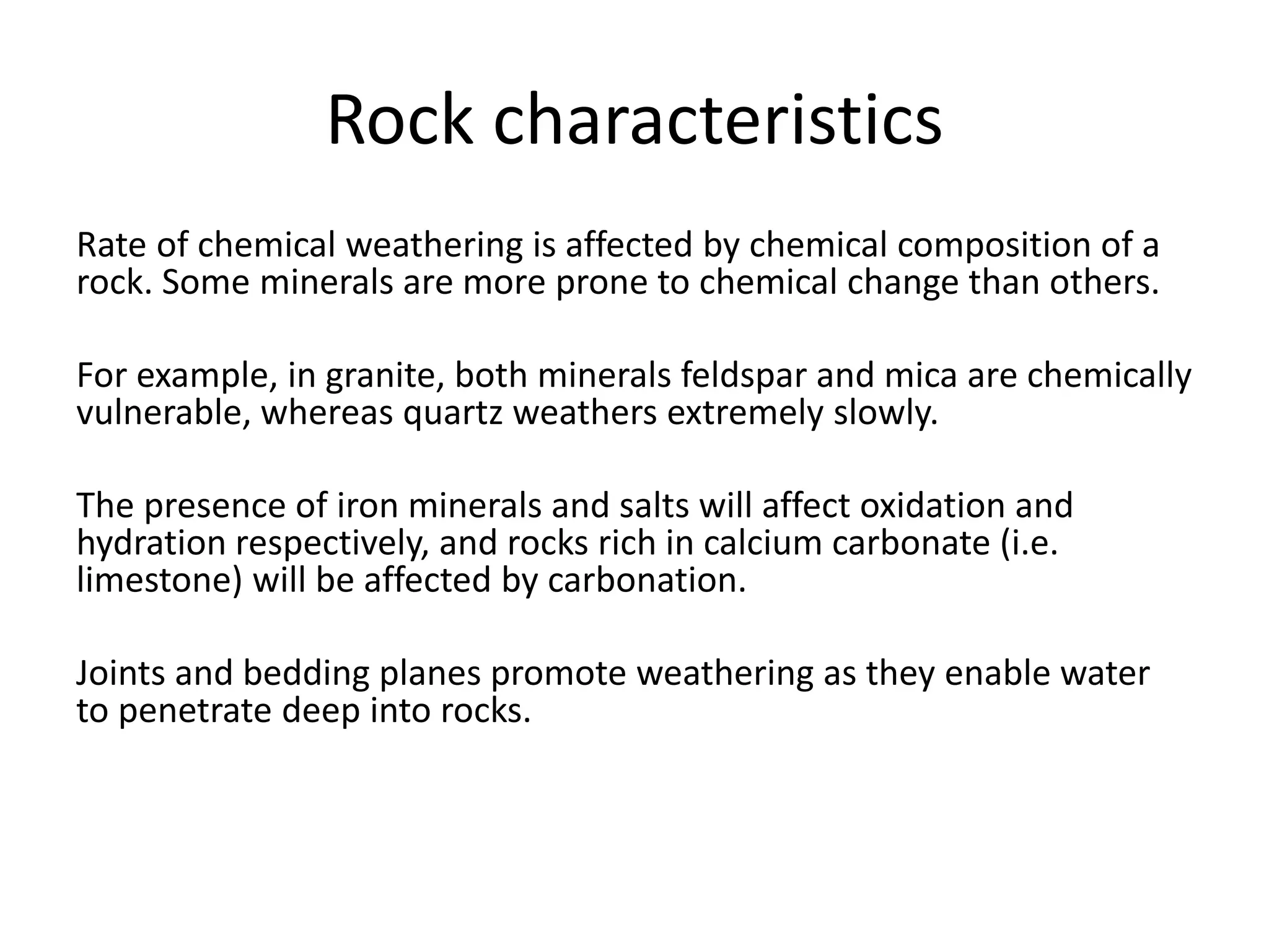 Rock characteristics 
Rate of chemical weathering is affected by chemical composition of a 
rock. Some minerals are more prone to chemical change than others. 
For example, in granite, both minerals feldspar and mica are chemically 
vulnerable, whereas quartz weathers extremely slowly. 
The presence of iron minerals and salts will affect oxidation and 
hydration respectively, and rocks rich in calcium carbonate (i.e. 
limestone) will be affected by carbonation. 
Joints and bedding planes promote weathering as they enable water 
to penetrate deep into rocks. 
 