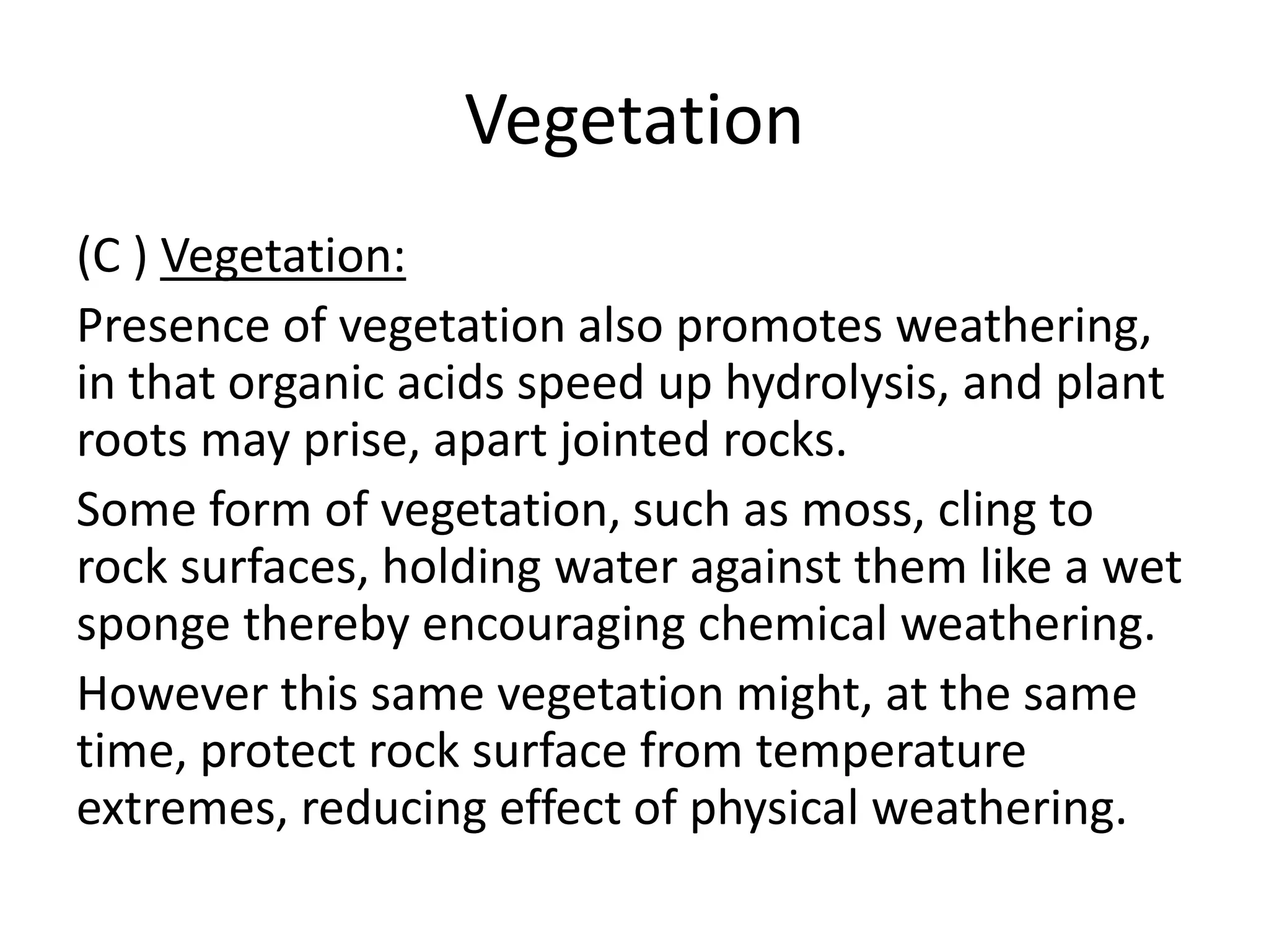 Vegetation 
(C ) Vegetation: 
Presence of vegetation also promotes weathering, 
in that organic acids speed up hydrolysis, and plant 
roots may prise, apart jointed rocks. 
Some form of vegetation, such as moss, cling to 
rock surfaces, holding water against them like a wet 
sponge thereby encouraging chemical weathering. 
However this same vegetation might, at the same 
time, protect rock surface from temperature 
extremes, reducing effect of physical weathering. 
 