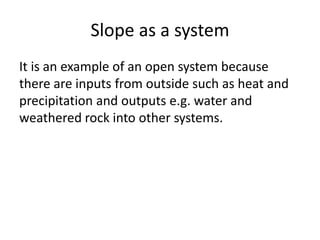 Slope as a system 
It is an example of an open system because 
there are inputs from outside such as heat and 
precipitation and outputs e.g. water and 
weathered rock into other systems. 
 