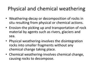 Physical and chemical weathering 
• Weathering-decay or decomposition of rocks in 
situ resulting from physical or chemical actions. 
• Erosion-the picking up and transportation of rock 
material by agents such as rivers, glaciers and 
sea. 
• Physical weathering-involves the disintegration 
rocks into smaller fragments without any 
chemical change taking place. 
• Chemical weathering-involves chemical change, 
causing rocks to decompose. 
 