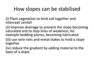 How slopes can be stabilised 
(i) Plant vegetation to bind soil together and 
intercept rainfall 
(ii) Improve drainage to prevent the slope becoming 
saturated and to stop lines of weakness, for 
example bedding planes, becoming lubricated 
(iii) use wire nets and metal stakes to hold a slope 
together 
(iv) reduce the gradient by adding material to the 
base of a slope. 
 