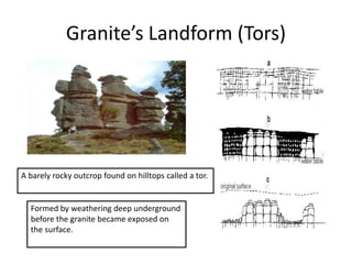 Granite’s Landform (Tors) 
A barely rocky outcrop found on hilltops called a tor. 
Formed by weathering deep underground 
before the granite became exposed on 
the surface. 
 