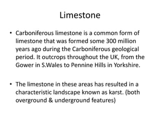 Limestone 
• Carboniferous limestone is a common form of 
limestone that was formed some 300 million 
years ago during the Carboniferous geological 
period. It outcrops throughout the UK, from the 
Gower in S.Wales to Pennine Hills in Yorkshire. 
• The limestone in these areas has resulted in a 
characteristic landscape known as karst. (both 
overground & underground features) 
 