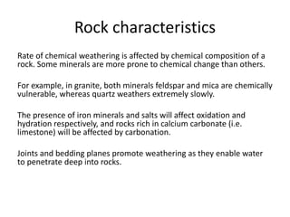 Rock characteristics 
Rate of chemical weathering is affected by chemical composition of a 
rock. Some minerals are more prone to chemical change than others. 
For example, in granite, both minerals feldspar and mica are chemically 
vulnerable, whereas quartz weathers extremely slowly. 
The presence of iron minerals and salts will affect oxidation and 
hydration respectively, and rocks rich in calcium carbonate (i.e. 
limestone) will be affected by carbonation. 
Joints and bedding planes promote weathering as they enable water 
to penetrate deep into rocks. 
 