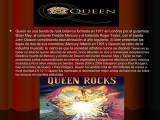    Queen es una banda de rock británica formada en 1971 en Londres por el guitarrista
    Brian May, el cantante Freddie ...