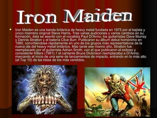    Iron Maiden es una banda británica de heavy metal fundada en 1975 por el bajista y
    único miembro original Steve Ha...