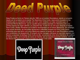 Deep Purple se formó en Febrero del año 1968 con el nombre Roundabout, siendo un proyecto
ideado por el ex-batería de la b...