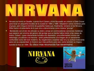    Nirvana se formó en Seattle, cuando Kurt Cobain y Krist Novoselic se unieron a Dale Crover
    para tocar en pequeños ...