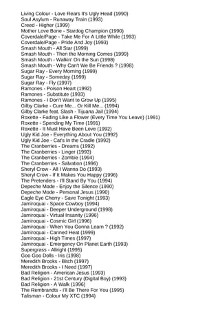 Living Colour - Love Rears It's Ugly Head (1990)
Soul Asylum - Runaway Train (1993)
Creed - Higher (1999)
Mother Love Bone - Stardog Champion (1990)
Coverdale/Page - Take Me For A Little While (1993)
Coverdale/Page - Pride And Joy (1993)
Smash Mouth - All Star (1999)
Smash Mouth - Then the Morning Comes (1999)
Smash Mouth - Walkin' On the Sun (1998)
Smash Mouth - Why Can't We Be Friends ? (1998)
Sugar Ray - Every Morning (1999)
Sugar Ray - Someday (1999)
Sugar Ray - Fly (1997)
Ramones - Poison Heart (1992)
Ramones - Substitute (1993)
Ramones - I Don't Want to Grow Up (1995)
Gilby Clarke - Cure Me... Or Kill Me... (1994)
Gilby Clarke feat. Slash - Tijuana Jail (1994)
Roxette - Fading Like a Flower (Every Time You Leave) (1991)
Roxette - Spending My Time (1991)
Roxette - It Must Have Been Love (1992)
Ugly Kid Joe - Everything About You (1992)
Ugly Kid Joe - Cat's In the Cradle (1992)
The Cranberries - Dreams (1992)
The Cranberries - Linger (1993)
The Cranberries - Zombie (1994)
The Cranberries - Salvation (1996)
Sheryl Crow - All I Wanna Do (1993)
Sheryl Crow - If It Makes You Happy (1996)
The Pretenders - I'll Stand By You (1994)
Depeche Mode - Enjoy the Silence (1990)
Depeche Mode - Personal Jesus (1990)
Eagle Eye Cherry - Save Tonight (1993)
Jamiroquai - Space Cowboy (1994)
Jamiroquai - Deeper Underground (1998)
Jamiroquai - Virtual Insanity (1996)
Jamiroquai - Cosmic Girl (1996)
Jamiroquai - When You Gonna Learn ? (1992)
Jamiroquai - Canned Heat (1999)
Jamiroquai - High Times (1997)
Jamiroquai - Emergency On Planet Earth (1993)
Supergrass - Allright (1995)
Goo Goo Dolls - Iris (1998)
Meredith Brooks - Bitch (1997)
Meredith Brooks - I Need (1997)
Bad Religion - American Jesus (1993)
Bad Religion - 21st Century (Digital Boy) (1993)
Bad Religion - A Walk (1996)
The Rembrandts - I'll Be There For You (1995)
Talisman - Colour My XTC (1994)
 
