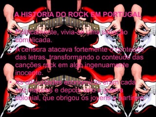 A HISTÓRIA DO ROCK EM PORTUGAL

• Politicamente, vivia-se uma situação
  complicada.
• A censura atacava fortemente o conteúdo
  das letras, transformando o conteúdo das
  canções rock em algo ingenuamente
  inocente.
• As dificuldades económicas eram cada
  vez maiores e depois veio a guerra
  colonial, que obrigou os jovens a partirem.
 