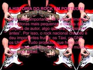 A HISTÓRIA DO ROCK EM PORTUGAL

• Uma coisa importante, foi o aparecimento
  de editoras mais pequenas e depois das
  edições de autor, algo que era impossível
  antes”. Por isso, o rock nacional cresceu e
  deu importantes frutos: os Táxi, os GNR,
  os UHF… Tudo projectos que hoje são
  recordados como o nascimento da música
  pop-rock actual.
 