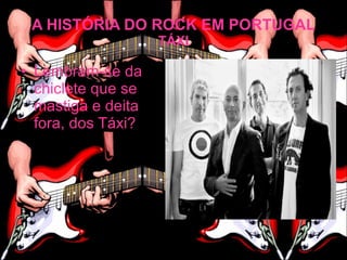 A HISTÓRIA DO ROCK EM PORTUGAL
                    TÁXI

• Lembram-se da
  chiclete que se
  mastiga e deita
  fora, dos Táxi?
 