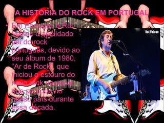 A HISTÓRIA DO ROCK EM PORTUGAL
• Em Portugal, é Rui
  Veloso o apelidado
  pai do rock
  português, devido ao
  seu álbum de 1980,
  “Ar de Rock”, que
  iniciou o estouro do
  novo rock nacional
  que pontuou no
  nosso país durante
  essa década.
 