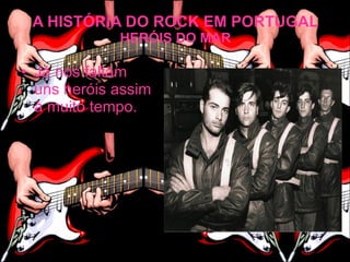 A HISTÓRIA DO ROCK EM PORTUGAL
             HERÓIS DO MAR

• Já nos faltam
  uns heróis assim
  à muito tempo.
 