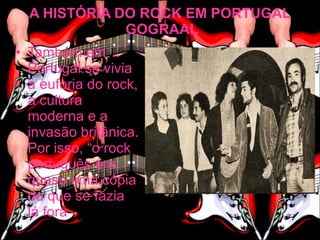 A HISTÓRIA DO ROCK EM PORTUGAL
              GOGRAAL
• Também em
  Portugal se vivia
  a euforia do rock,
  a cultura
  moderna e a
  invasão britânica.
  Por isso, “o rock
  português era
  quase uma cópia
  do que se fazia
  lá fora
 