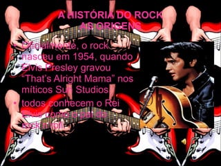 A HISTÓRIA DO ROCK
              AS ORIGENS
• Oficialmente, o rock
  nasceu em 1954, quando
  Elvis Presley gravou
  “That’s Alright Mama” nos
  míticos Sun Studios.
• todos conhecem o Rei
  Elvis como o pai do
  rock’n’roll.
 