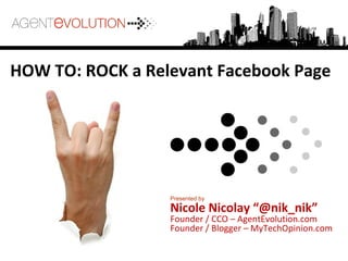 HOW TO: ROCK a Relevant Facebook Page
Presented by
Nicole Nicolay “@nik_nik”
Founder / CCO – AgentEvolution.com
Founder / Blogger – MyTechOpinion.com
 