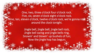 One, two, three o’clock four o’clock rock.
Five, six, seven o’clock eight o’clock rock.
Nine, ten, eleven o’clock, twelve o’clock rock, we’re gonna rock
around the clock tonight.
Jingle bell, jingle bell, jingle bell rock,
Jingle bell swing and jingle bells ring,
Snowin’ and blowin’ up bushels of fun;
Now the jingle hop has begun;
 