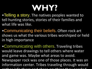 WHY?

•Telling a story. The natives peoples wanted to
tell hunting stories, stories of their families and
what life was like.
•Communicating their beliefs. Often rock art
shows us what the various tribes worshiped or held
in high importance
•Communicating with others. Traveling tribes
would leave drawings to tell others where water
and game was. Maybe what areas to avoid.
Newspaper rock was one of those places. It was an
information center. Tribes traveling through would

 