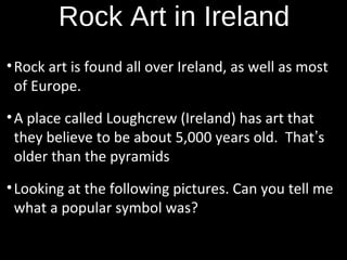 Rock Art in Ireland
• Rock art is found all over Ireland, as well as most
of Europe.
• A place called Loughcrew (Ireland) has art that
they believe to be about 5,000 years old. That’s
older than the pyramids
• Looking at the following pictures. Can you tell me
what a popular symbol was?

 