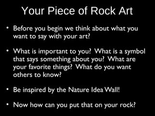 Your Piece of Rock Art
• Before you begin we think about what you
want to say with your art?
• What is important to you? What is a symbol
that says something about you? What are
your favorite things? What do you want
others to know?
• Be inspired by the Nature Idea Wall!
• Now how can you put that on your rock?

 