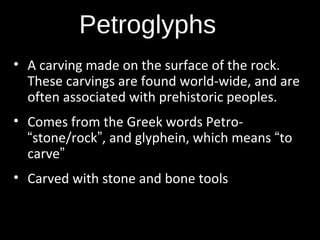 Petroglyphs
• A carving made on the surface of the rock.
These carvings are found world-wide, and are
often associated with prehistoric peoples.
• Comes from the Greek words Petro“stone/rock”, and glyphein, which means “to
carve”
• Carved with stone and bone tools

 
