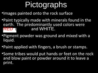 Pictographs
•Images painted onto the rock surface
•Paint typically made with minerals found in the
earth. The predominantly used colors were
RED, BLACK and WHITE.
•Pigment powder was ground and mixed with a
liquid.
•Paint applied with fingers, a brush or stamps.
•Some tribes would put hands or feet on the rock
and blow paint or powder around it to leave a
print.

 