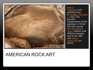 AMERICAN ROCK ART
Native
American rock
painting close
to Douglas, Wyomin
g, USA. One
possible
interpretation of this
painting is: On the
left side a group
of United States
Army soldiers with
different insignia
and on the right
side Native
Americans are
shown
 