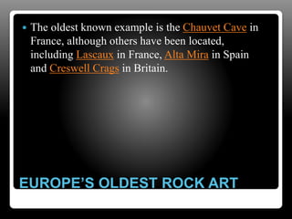 EUROPE’S OLDEST ROCK ART
 The oldest known example is the Chauvet Cave in
France, although others have been located,
including Lascaux in France, Alta Mira in Spain
and Creswell Crags in Britain.
 