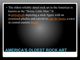 AMERICA’S OLDEST ROCK ART
 The oldest reliably dated rock art in the Americas is
known as the "Horny Little Man." It
is petroglyph depicting a stick figure with an
oversized phallus and carved inLapa do Santo, a cave
in central-eastern Brazil
 