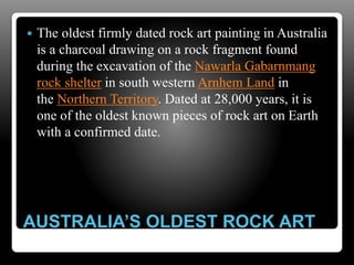 AUSTRALIA’S OLDEST ROCK ART
 The oldest firmly dated rock art painting in Australia
is a charcoal drawing on a rock fragment found
during the excavation of the Nawarla Gabarnmang
rock shelter in south western Arnhem Land in
the Northern Territory. Dated at 28,000 years, it is
one of the oldest known pieces of rock art on Earth
with a confirmed date.
 