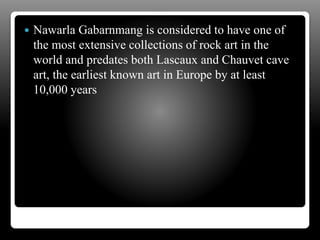  Nawarla Gabarnmang is considered to have one of
the most extensive collections of rock art in the
world and predates both Lascaux and Chauvet cave
art, the earliest known art in Europe by at least
10,000 years
 