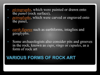 VARIOUS FORMS OF ROCK ART
• pictographs, which were painted or drawn onto
the panel (rock surface),
• petroglyphs, which were carved or engraved onto
the panel,
• earth figures such as earthforms, intaglios and
geoglyphs.
• Some archaeologists also consider pits and grooves
in the rock, known as cups, rings or cupules, as a
form of rock art
 