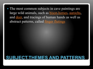 SUBJECT,THEMES AND PATTERNS
 The most common subjects in cave paintings are
large wild animals, such as bison,horses, aurochs,
and deer, and tracings of human hands as well as
abstract patterns, called finger flutings
 