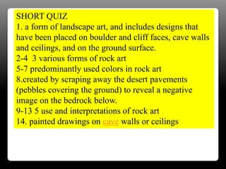 SHORT QUIZ
1. a form of landscape art, and includes designs that
have been placed on boulder and cliff faces, cave walls
and ceilings, and on the ground surface.
2-4 3 various forms of rock art
5-7 predominantly used colors in rock art
8.created by scraping away the desert pavements
(pebbles covering the ground) to reveal a negative
image on the bedrock below.
9-13 5 use and interpretations of rock art
14. painted drawings on cave walls or ceilings
 