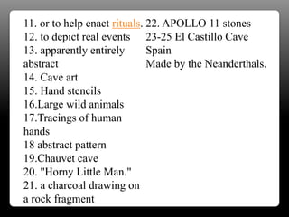 11. or to help enact rituals.
12. to depict real events
13. apparently entirely
abstract
14. Cave art
15. Hand stencils
16.Large wild animals
17.Tracings of human
hands
18 abstract pattern
19.Chauvet cave
20. "Horny Little Man."
21. a charcoal drawing on
a rock fragment
22. APOLLO 11 stones
23-25 El Castillo Cave
Spain
Made by the Neanderthals.
 