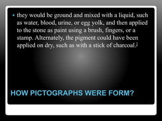 HOW PICTOGRAPHS WERE FORM?
 they would be ground and mixed with a liquid, such
as water, blood, urine, or egg yolk, and then applied
to the stone as paint using a brush, fingers, or a
stamp. Alternately, the pigment could have been
applied on dry, such as with a stick of charcoal.]
 