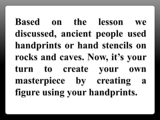 Based on the lesson we
discussed, ancient people used
handprints or hand stencils on
rocks and caves. Now, it’s your
turn to create your own
masterpiece by creating a
figure using your handprints.
 