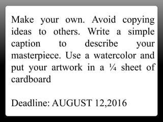 Make your own. Avoid copying
ideas to others. Write a simple
caption to describe your
masterpiece. Use a watercolor and
put your artwork in a ¼ sheet of
cardboard
Deadline: AUGUST 12,2016
 