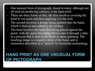 HAND PRINT AS ONE UNUSUAL FORM
OF PICTOGRAPH
• One unusual form of pictograph, found in many, although not
all rock-art producing cultures, is the hand print.
• There are three forms of this; the first involves covering the
hand in wet paint and then applying it to the rock.
• The second involves a design being painted onto the hand,
which is then in turn added to the surface.
• The third involves the hand first being placed against the
panel, with dry paint then being blown onto it through a tube,
in a process that is akin to air-brush or spray-painting. The
resulting image is a negative print of the hand, and is
sometimes described as a "stencil" in Australian archaeology.
 