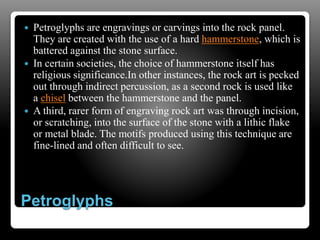 Petroglyphs
 Petroglyphs are engravings or carvings into the rock panel.
They are created with the use of a hard hammerstone, which is
battered against the stone surface.
 In certain societies, the choice of hammerstone itself has
religious significance.In other instances, the rock art is pecked
out through indirect percussion, as a second rock is used like
a chisel between the hammerstone and the panel.
 A third, rarer form of engraving rock art was through incision,
or scratching, into the surface of the stone with a lithic flake
or metal blade. The motifs produced using this technique are
fine-lined and often difficult to see.
 