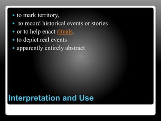 Interpretation and Use
 to mark territory,
 to record historical events or stories
 or to help enact rituals.
 to depict real events
 apparently entirely abstract
 