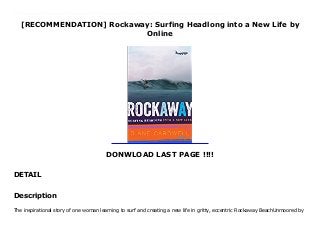 [RECOMMENDATION] Rockaway: Surfing Headlong into a New Life by
Online
DONWLOAD LAST PAGE !!!!
DETAIL
Download Rockaway: Surfing Headlong into a New Life Ebook Online The inspirational story of one woman learning to surf and creating a new life in gritty, eccentric Rockaway BeachUnmoored by a failed marriage and disconnected from her high-octane life in the city, Diane Cardwell finds herself staring at a small group of surfers coasting through mellow waves toward shore—and senses something shift. Rockaway is the riveting, joyful story of one woman’s reinvention--beginning with Cardwell taking the A Train to Rockaway, a neglected spit of land dangling off New York City into the Atlantic Ocean. She finds a teacher, buys a tiny bungalow, and throws her not-overly-athletic self headlong into learning the inner workings and rhythms of waves and the muscle development and coordination needed to ride them. As Cardwell begins to find her balance in the water and out, superstorm Sandy hits, sending her into the maelstrom in search of safer ground. In the aftermath, the community comes together and rebuilds, rekindling its bacchanalian spirit as a historic surfing community, one with its own quirky codes and surf culture. And Cardwell’s surfing takes off as she finds a true home among her fellow passionate longboarders at the Rockaway Beach Surf Club, living out “the most joyful path through life.”Rockaway is a stirring story of inner salvation sought through a challenging physical pursuit—and of learning to accept the idea of a complete reset, no matter when in life it comes.
Description
The inspirational story of one woman learning to surf and creating a new life in gritty, eccentric Rockaway BeachUnmoored by
 