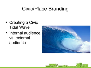 Civic/Place Branding
• Creating a Civic
Tidal Wave
• Internal audience
vs. external
audience
 