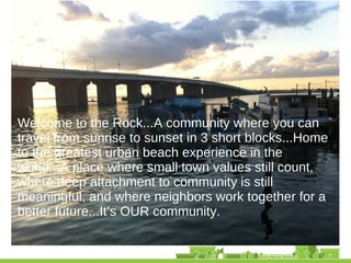 • Welcome to the Rock...A community where you can
travel from sunrise to sunset in 3 short blocks...Home
to the greatest urban beach experience in the
world...A place where small town values still count,
where deep attachment to community is still
meaningful, and where neighbors work together for a
better future...It’s OUR community.
 