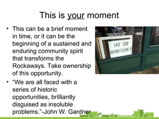 This is your moment
• This can be a brief moment
in time, or it can be the
beginning of a sustained and
enduring community spirit
that transforms the
Rockaways. Take ownership
of this opportunity.
• “We are all faced with a
series of historic
opportunities, brilliantly
disguised as insoluble
problems.”-John W. Gardner
 