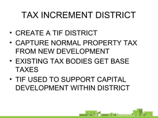 TAX INCREMENT DISTRICT
• CREATE A TIF DISTRICT
• CAPTURE NORMAL PROPERTY TAX
FROM NEW DEVELOPMENT
• EXISTING TAX BODIES GET BASE
TAXES
• TIF USED TO SUPPORT CAPITAL
DEVELOPMENT WITHIN DISTRICT
 