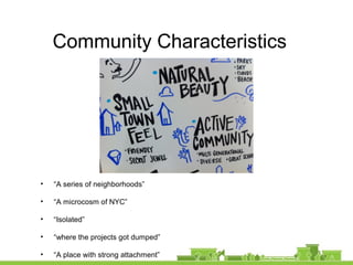 Community Characteristics
• “A series of neighborhoods”
• “A microcosm of NYC”
• “Isolated”
• “where the projects got dumped”
• “A place with strong attachment”
 