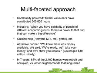 Multi-faceted approach
• Community powered: 13,000 volunteers have
contributed 300,000 hours
• Inclusive: "When you have solidarity of people of
different economic groups, there's a power to that and
that can make a big difference"
• Outside help (Harvard, MIT, etc), grants, etc
• Attractive partner: "We knew there was money
available. We said, 'We're ready, we'll take your
money, and we'll show you results.'" (Leveraged $40
million initially)
• In 7 years, 85% of the 2,400 homes were rebuilt and
occupied, vs. other neighborhoods that languished
 